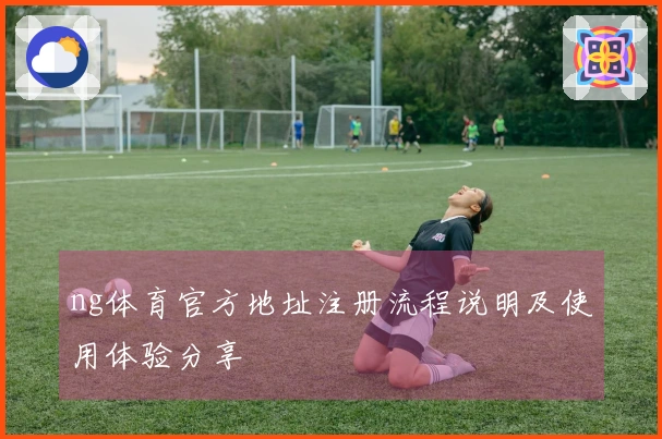 ng体育官方地址注册流程说明及使用体验分享
