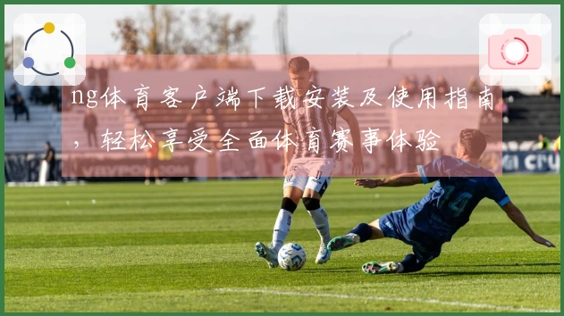 ng体育客户端下载安装及使用指南，轻松享受全面体育赛事体验